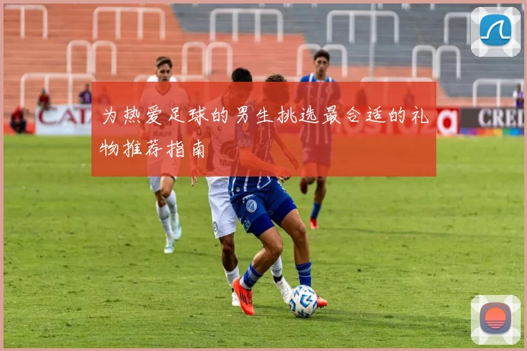 为热爱足球的男生挑选最合适的礼物推荐指南