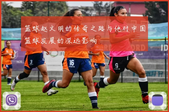 篮球赵文明的传奇之路与他对中国篮球发展的深远影响