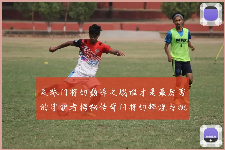 足球门将的巅峰之战谁才是最厉害的守护者揭秘传奇门将的辉煌与挑战