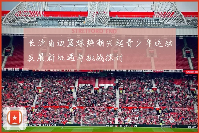 长沙南边篮球热潮兴起青少年运动发展新机遇与挑战探讨