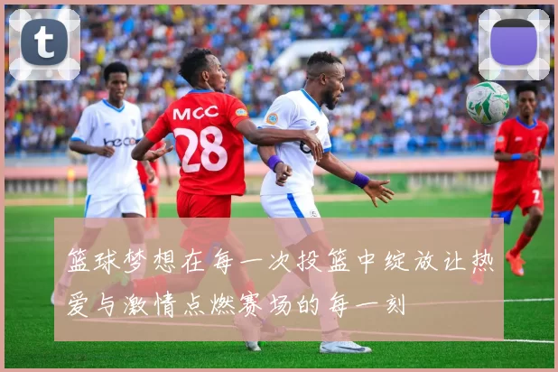 篮球梦想在每一次投篮中绽放让热爱与激情点燃赛场的每一刻